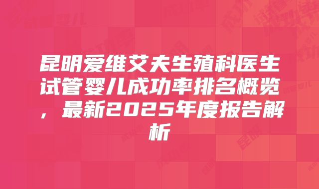 昆明爱维艾夫生殖科医生试管婴儿成功率排名概览，最新2025年度报告解析