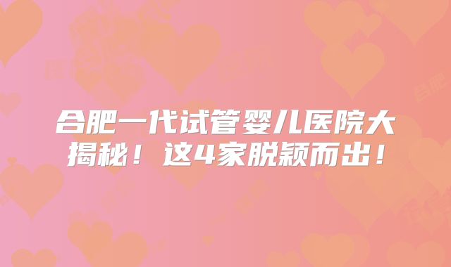 合肥一代试管婴儿医院大揭秘！这4家脱颖而出！