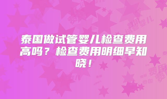 泰国做试管婴儿检查费用高吗？检查费用明细早知晓！