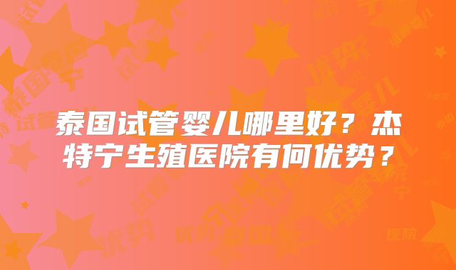 泰国试管婴儿哪里好？杰特宁生殖医院有何优势？