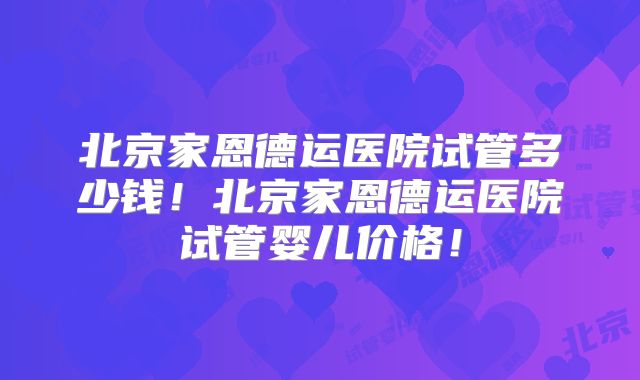 北京家恩德运医院试管多少钱!北京家恩德运医院试管婴儿价格!