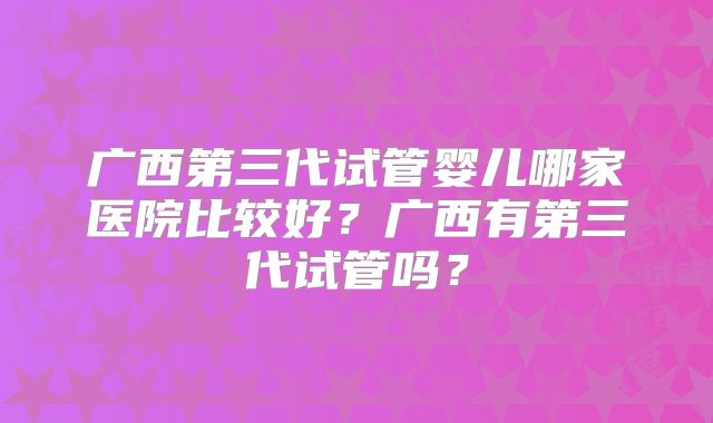 广西第三代试管婴儿哪家医院比较好?广西有第三代试管吗?