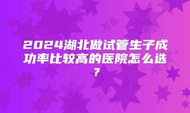 2024湖北做试管生子成功率比较高的医院怎么选？