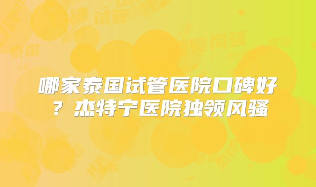 哪家泰国试管医院口碑好?杰特宁医院独领风骚