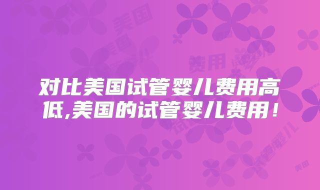 对比美国试管婴儿费用高低,美国的试管婴儿费用！