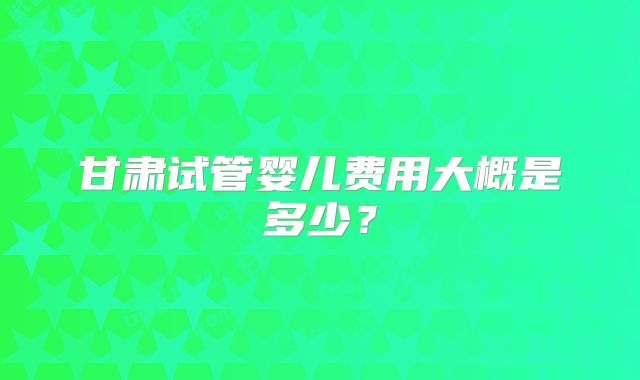 甘肃试管婴儿费用大概是多少？