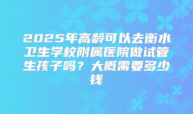 2025年高龄可以去衡水卫生学校附属医院做试管生孩子吗?大概需要多少钱