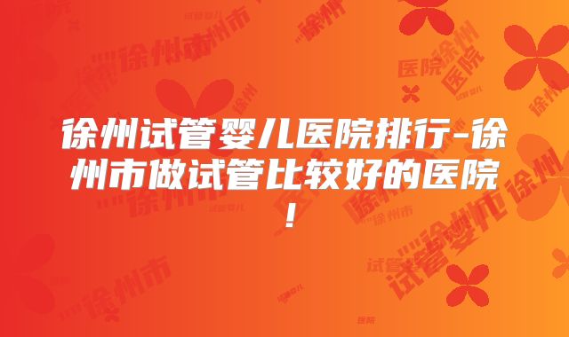 徐州试管婴儿医院排行-徐州市做试管比较好的医院！