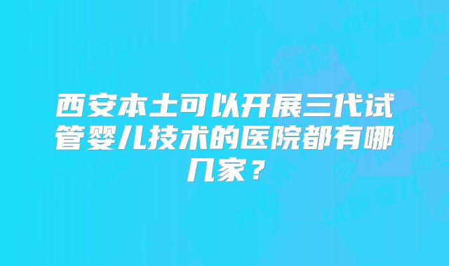 西安本土可以开展三代试管婴儿技术的医院都有哪几家?