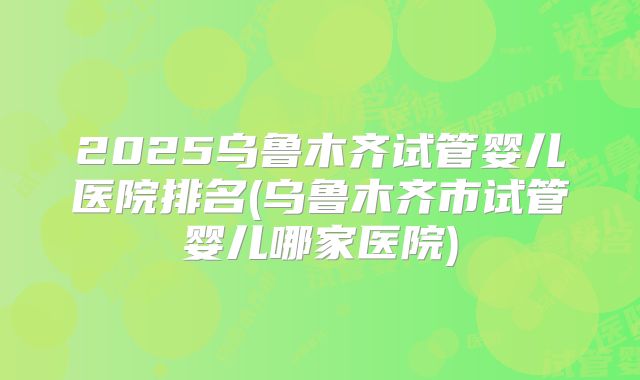 2025乌鲁木齐试管婴儿医院排名(乌鲁木齐市试管婴儿哪家医院)