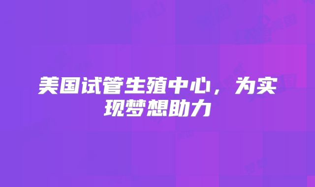 美国试管生殖中心，为实现梦想助力