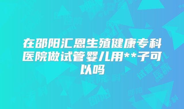 在邵阳汇恩生殖健康专科医院做试管婴儿用**子可以吗