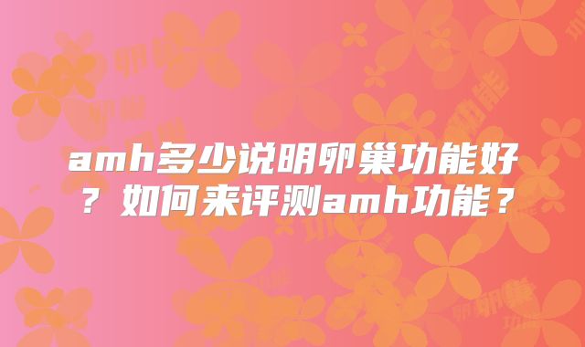 amh多少说明卵巢功能好？如何来评测amh功能？