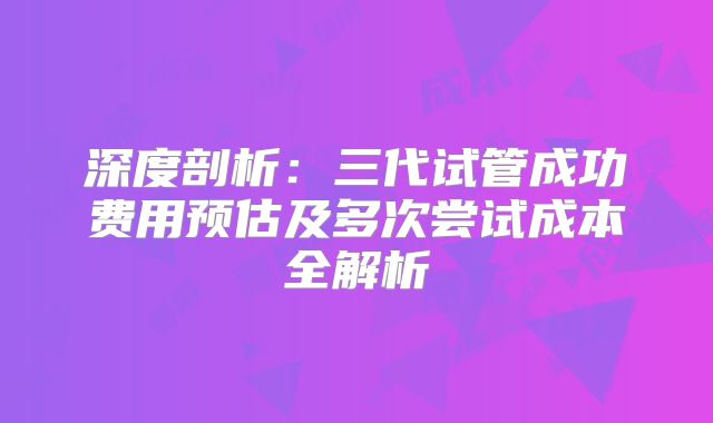 深度剖析：三代试管成功费用预估及多次尝试成本全解析