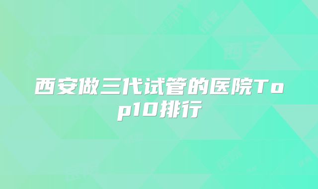 西安做三代试管的医院Top10排行