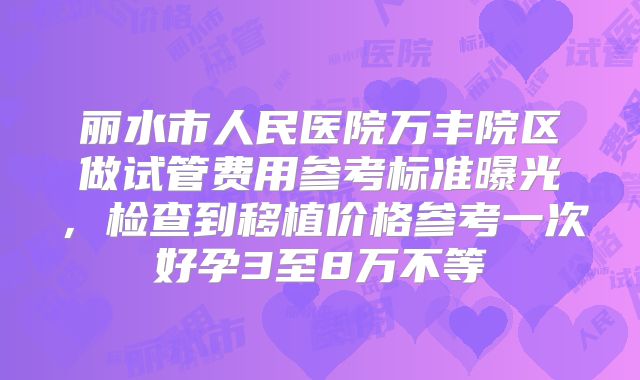 丽水市人民医院万丰院区做试管费用参考标准曝光，检查到移植价格参考一次好孕3至8万不等