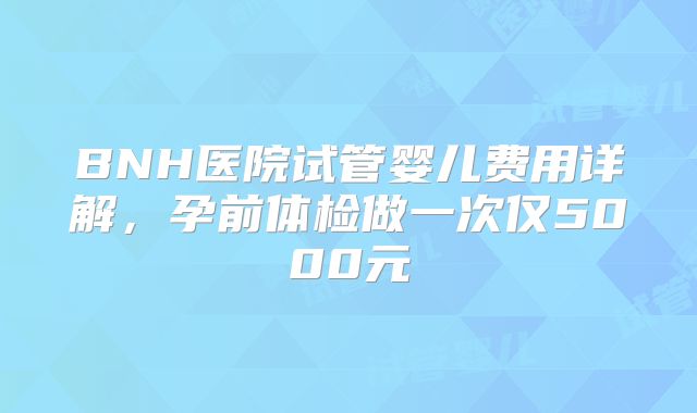 BNH医院试管婴儿费用详解，孕前体检做一次仅5000元