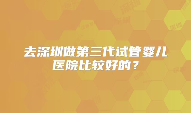 去深圳做第三代试管婴儿医院比较好的？