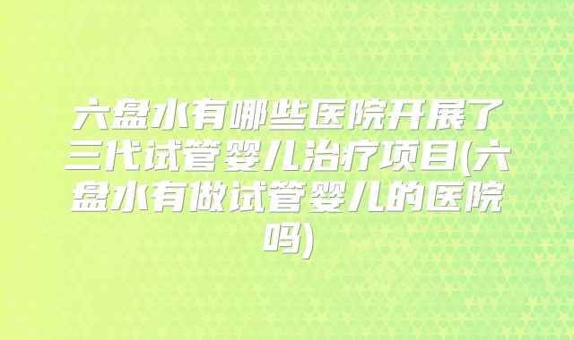 六盘水有哪些医院开展了三代试管婴儿治疗项目(六盘水有做试管婴儿的医院吗)