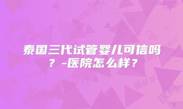 泰国三代试管婴儿可信吗？-医院怎么样？