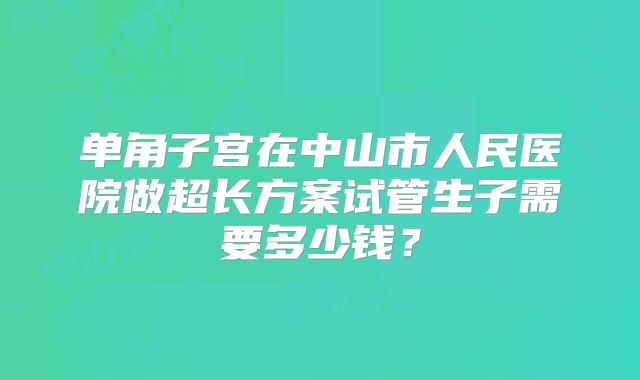 单角子宫在中山市人民医院做超长方案试管生子需要多少钱？