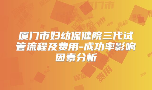 厦门市妇幼保健院三代试管流程及费用-成功率影响因素分析