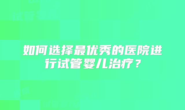 如何选择最优秀的医院进行试管婴儿治疗?