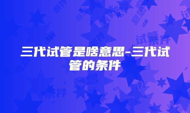 三代试管是啥意思-三代试管的条件