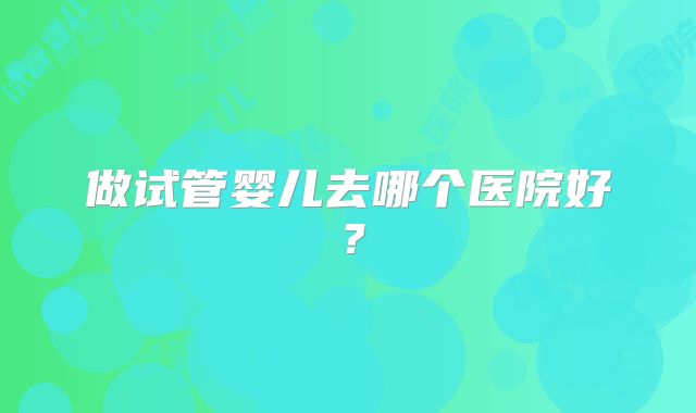 做试管婴儿去哪个医院好?