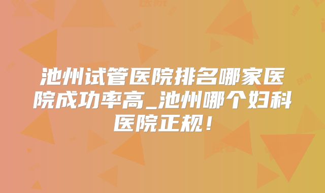 池州试管医院排名哪家医院成功率高_池州哪个妇科医院正规!