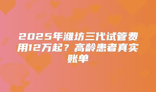 2025年潍坊三代试管费用12万起？高龄患者真实账单