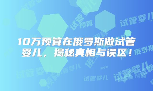 10万预算在俄罗斯做试管婴儿，揭秘真相与误区！