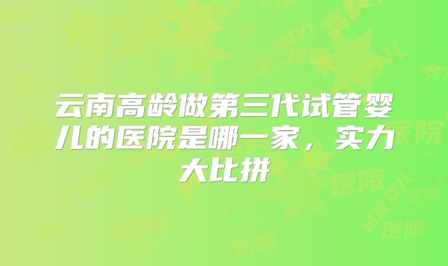 云南高龄做第三代试管婴儿的医院是哪一家，实力大比拼