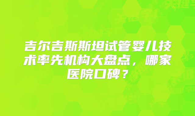 吉尔吉斯斯坦试管婴儿技术率先机构大盘点,哪家医院口碑?