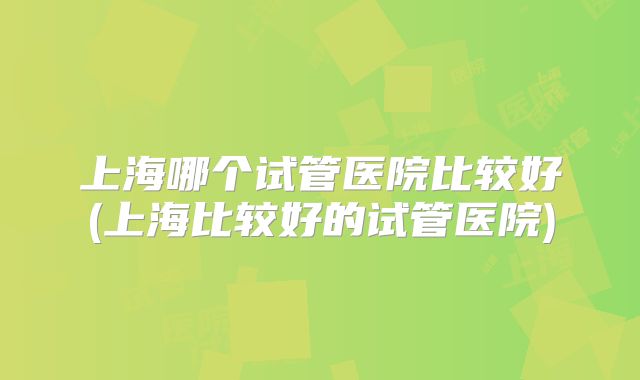 上海哪个试管医院比较好(上海比较好的试管医院)