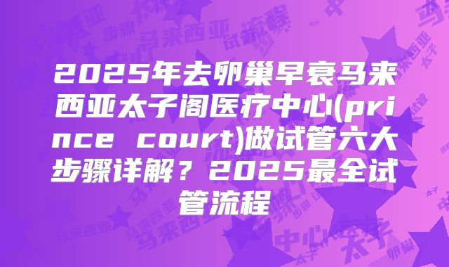 2025年去卵巢早衰马来西亚太子阁医疗中心(prince court)做试管六大步骤详解?2025最全试管流程