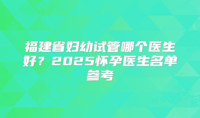 福建省妇幼试管哪个医生好？2025怀孕医生名单参考