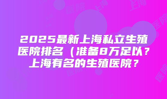 2025最新上海私立生殖医院排名（准备8万足以？上海有名的生殖医院？