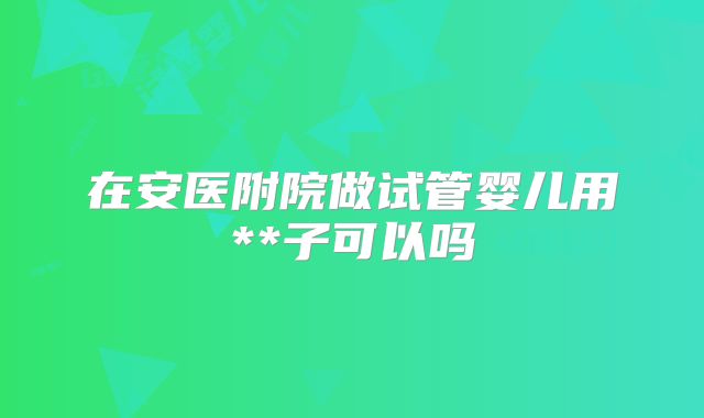 在安医附院做试管婴儿用**子可以吗