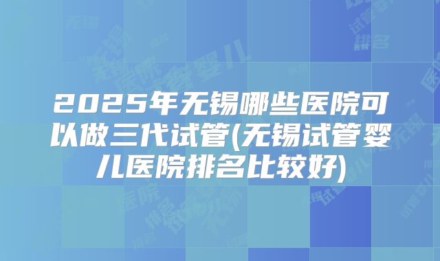 2025年无锡哪些医院可以做三代试管(无锡试管婴儿医院排名比较好)