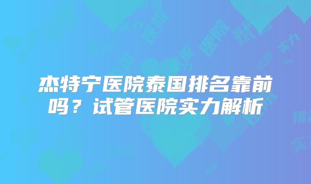 杰特宁医院泰国排名靠前吗？试管医院实力解析