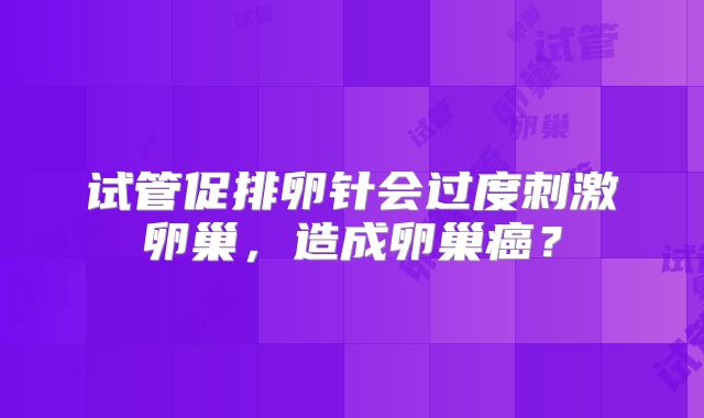 试管促排卵针会过度刺激卵巢,造成卵巢癌?