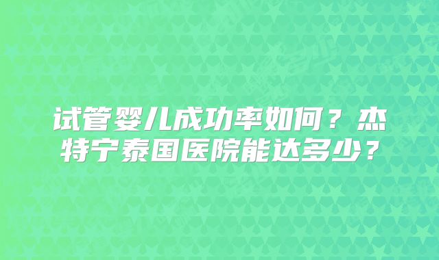 试管婴儿成功率如何？杰特宁泰国医院能达多少？