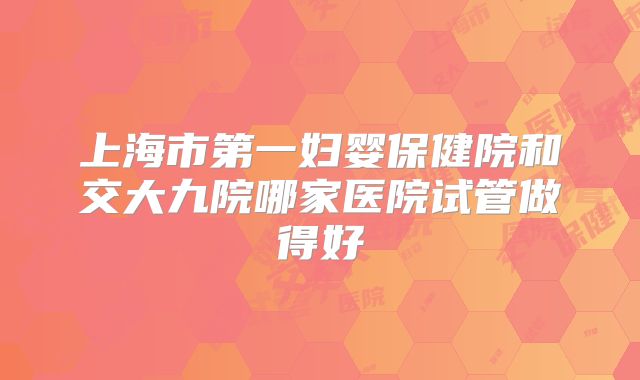 上海市第一妇婴保健院和交大九院哪家医院试管做得好