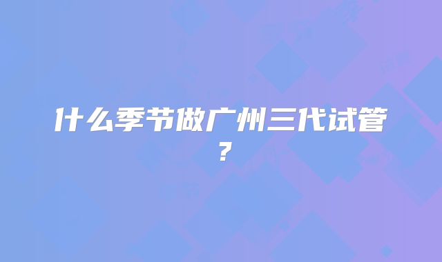 什么季节做广州三代试管?