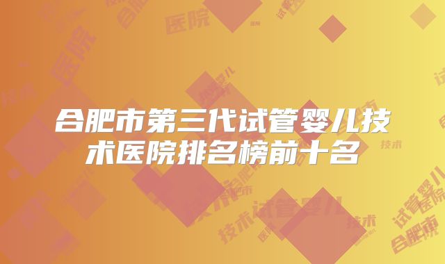 合肥市第三代试管婴儿技术医院排名榜前十名