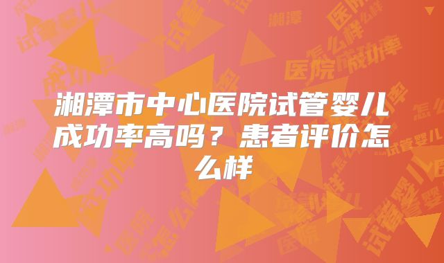 湘潭市中心医院试管婴儿成功率高吗？患者评价怎么样