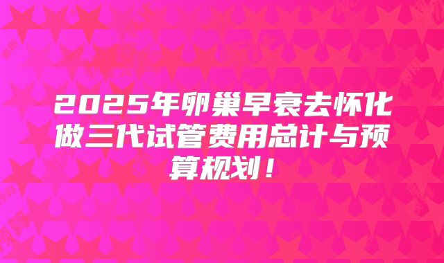 2025年卵巢早衰去怀化做三代试管费用总计与预算规划！