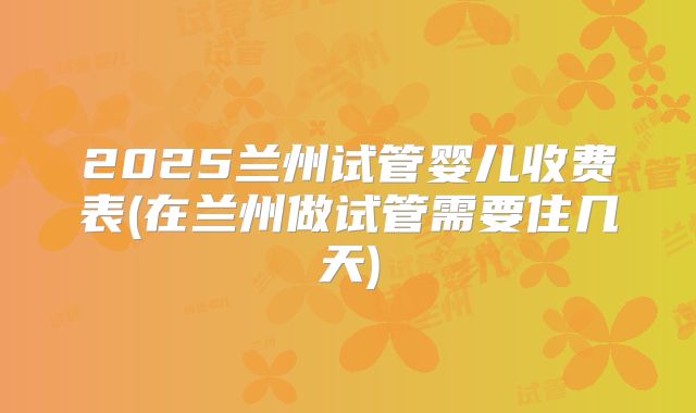 2025兰州试管婴儿收费表(在兰州做试管需要住几天)