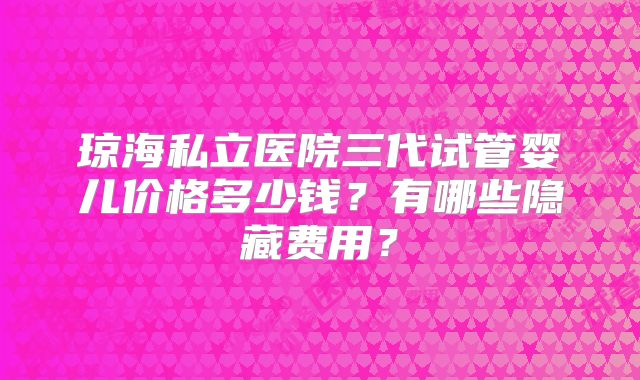 琼海私立医院三代试管婴儿价格多少钱？有哪些隐藏费用？